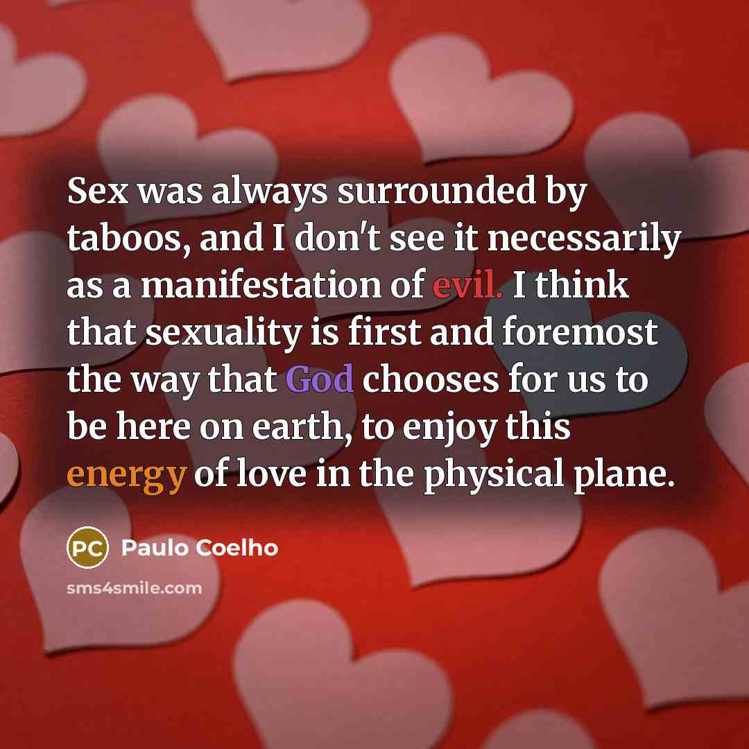 “Sex was always surrounded by taboos, and I don't see it necessarily as a manifestation of evil. I think that sexuality is first and foremost the way that God chooses for us to be here on earth, to enjoy this energy of love in the physical plane.” quote by Paulo Coelho