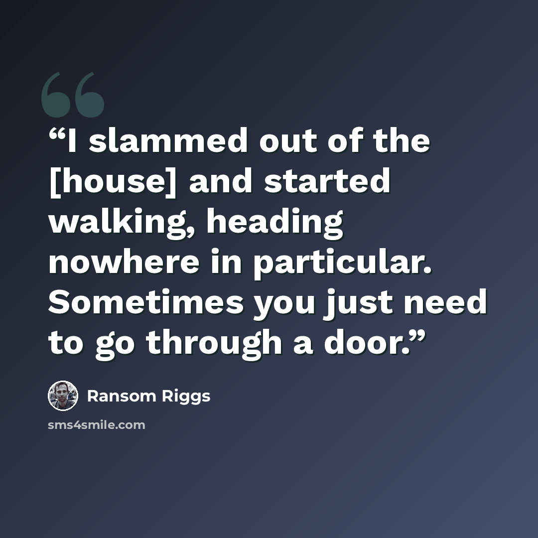 “I slammed out of the [house] and started walking, heading nowhere in particular. Sometimes you just need to go through a door.” quote by Ransom Riggs