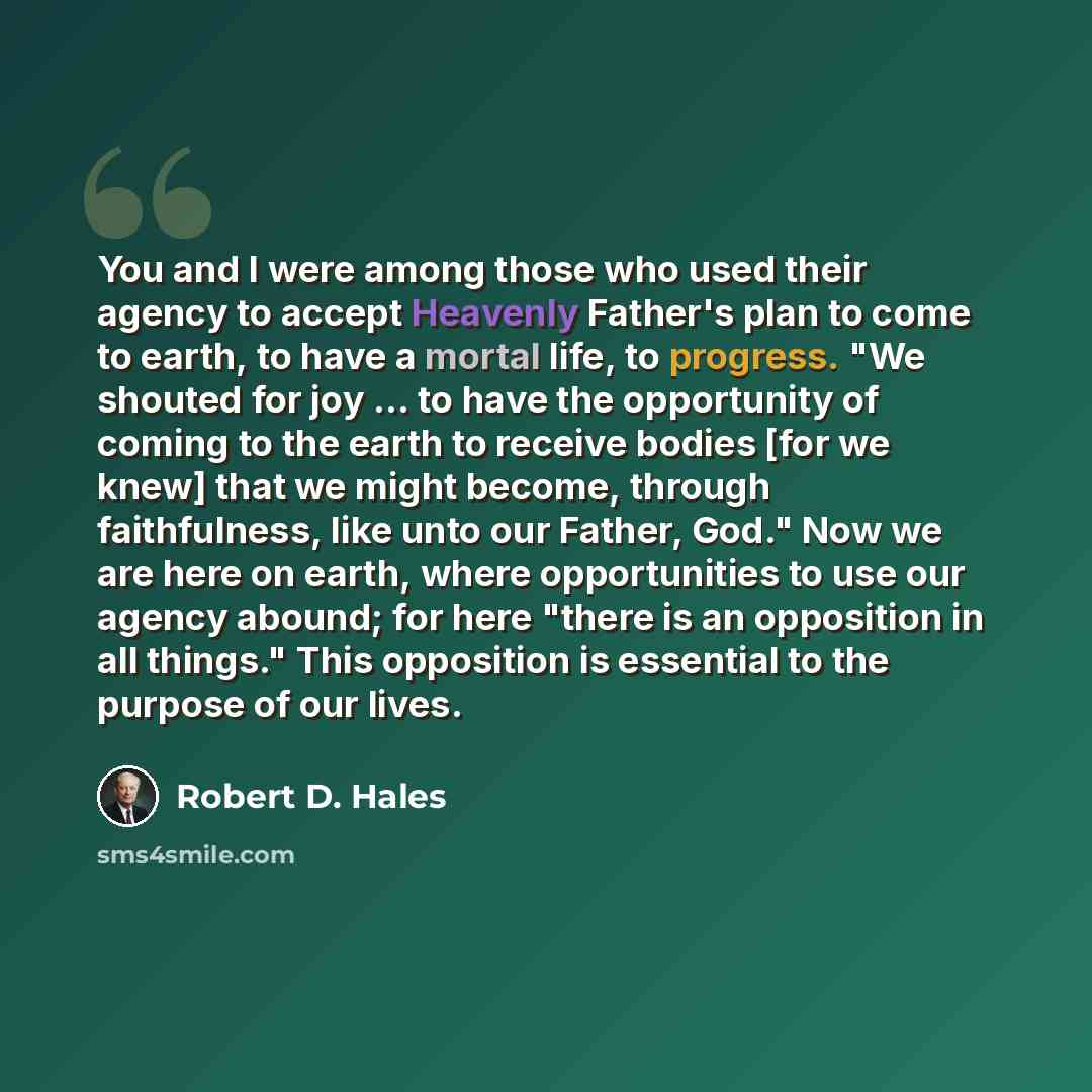“You and I were among those who used their agency to accept Heavenly Father's plan to come to earth, to have a mortal life, to progress. "We shouted for joy ... to have the opportunity of coming to the earth to receive bodies [for we knew] that we might become, through faithfulness, like unto our…” quote by Robert D. Hales