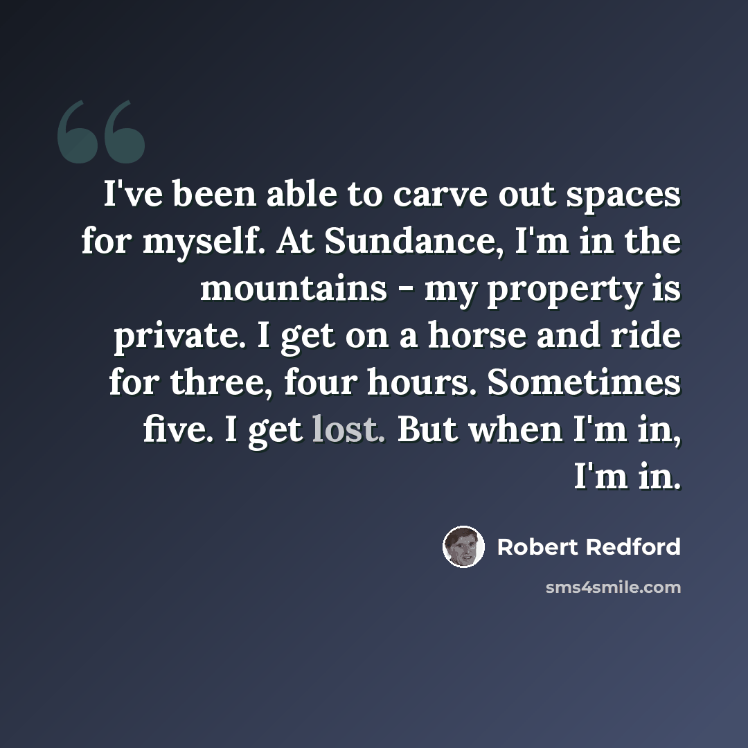 “I've been able to carve out spaces for myself. At Sundance, I'm in the mountains - my property is private. I get on a horse and ride for three, four hours. Sometimes five. I get lost. But when I'm in, I'm in.” quote by Robert Redford