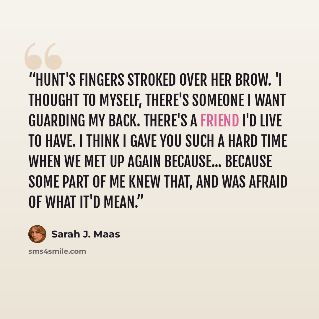 “Hunt's fingers stroked over her brow. 'I thought to myself, There's someone I want guarding my back. There's a friend I'd live to have. I think I gave you such a hard time when we met up again because... because some part of me knew that, and was afraid of what it'd mean.” quote by Sarah J. Maas