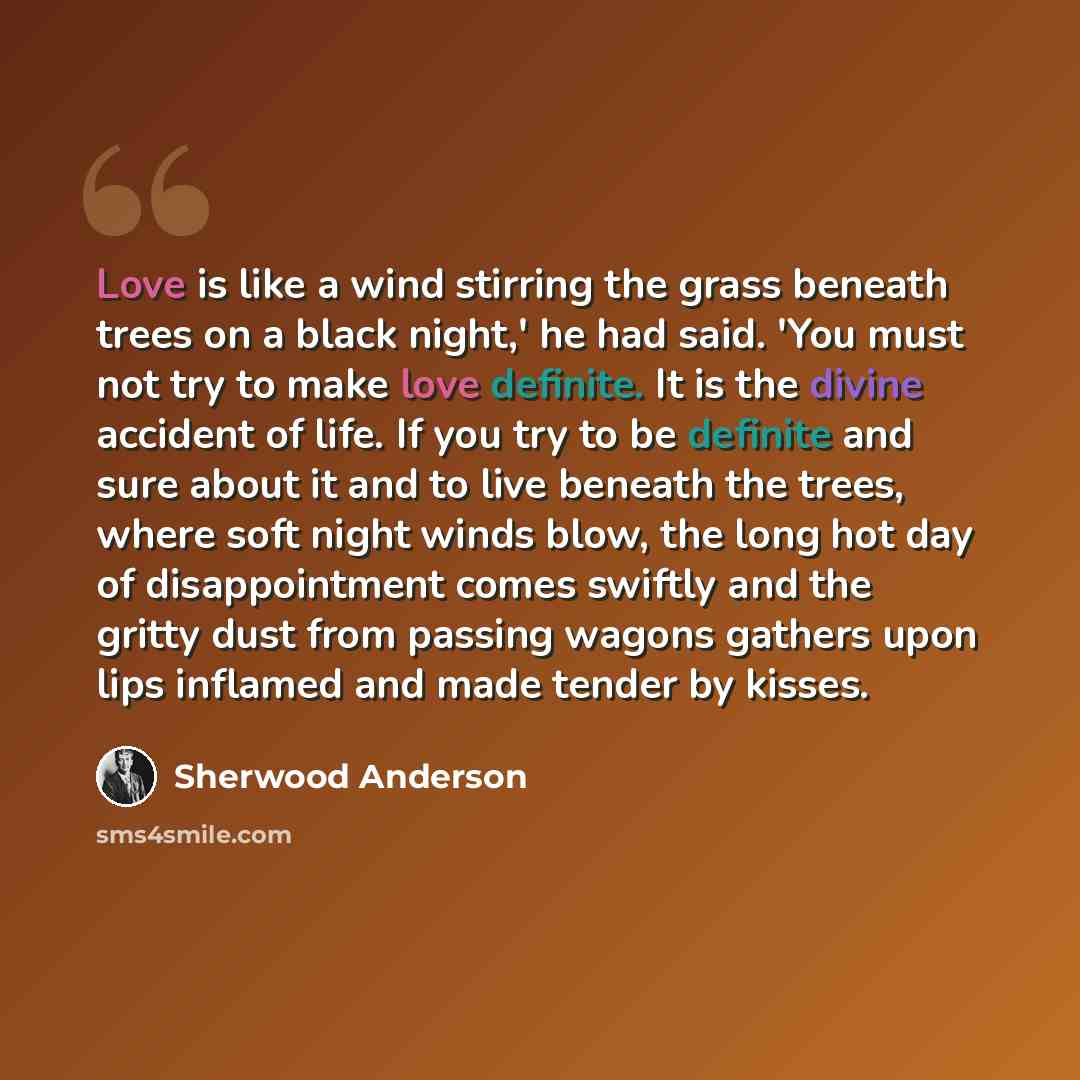 “Love is like a wind stirring the grass beneath trees on a black night,' he had said. 'You must not try to make love definite. It is the divine accident of life. If you try to be definite and sure about it and to live beneath the trees, where soft night winds blow, the long hot day of…” quote by Sherwood Anderson
