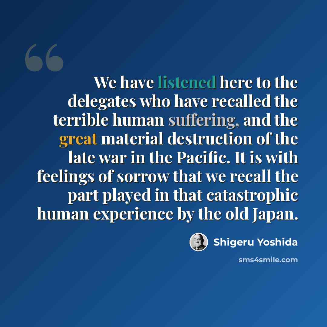 “We have listened here to the delegates who have recalled the terrible human suffering, and the great material destruction of the late war in the Pacific. It is with feelings of sorrow that we recall the part played in that catastrophic human experience by the old Japan.” quote by Shigeru Yoshida
