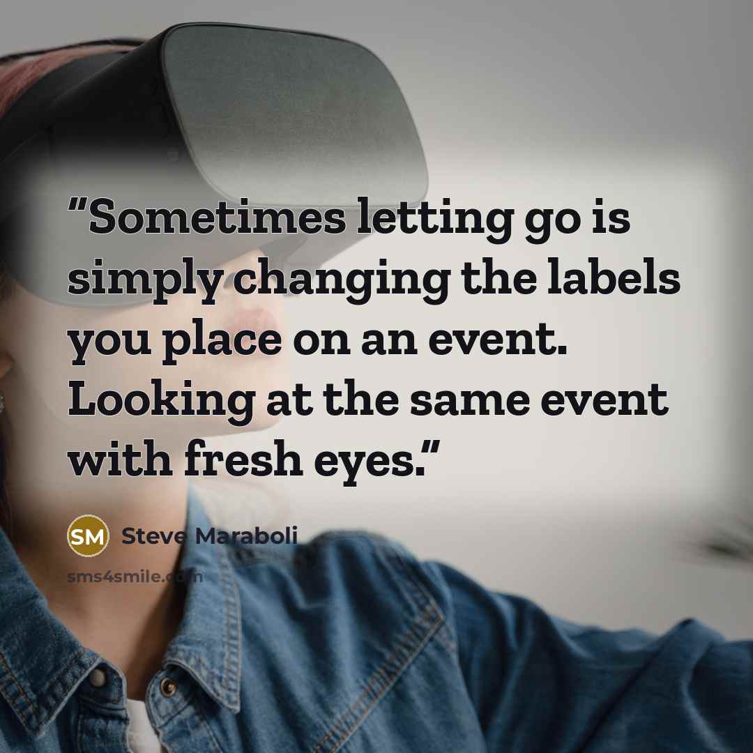 “Sometimes letting go is simply changing the labels you place on an event. Looking at the same event with fresh eyes.” quote by Steve Maraboli