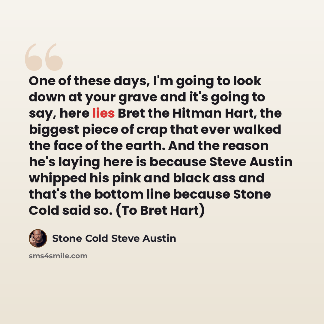“One of these days, I'm going to look down at your grave and it's going to say, here lies Bret the Hitman Hart, the biggest piece of crap that ever walked the face of the earth. And the reason he's laying here is because Steve Austin whipped his pink and black ass and that's the bottom line because…” quote by Stone Cold Steve Austin