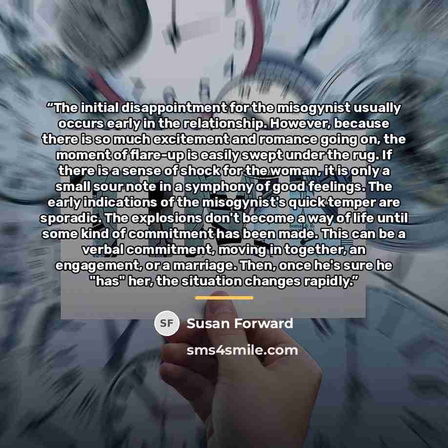 “The initial disappointment for the misogynist usually occurs early in the relationship. However, because there is so much excitement and romance going on, the moment of flare-up is easily swept under the rug. If there is a sense of shock for the woman, it is only a small sour note in a symphony of…” quote by Susan Forward
