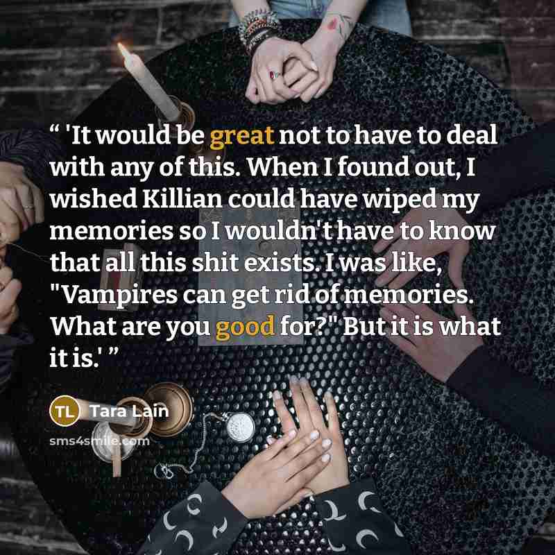 “'It would be great not to have to deal with any of this. When I found out, I wished Killian could have wiped my memories so I wouldn't have to know that all this shit exists. I was like, "Vampires can get rid of memories. What are you good for?" But it is what it is.'” quote by Tara Lain