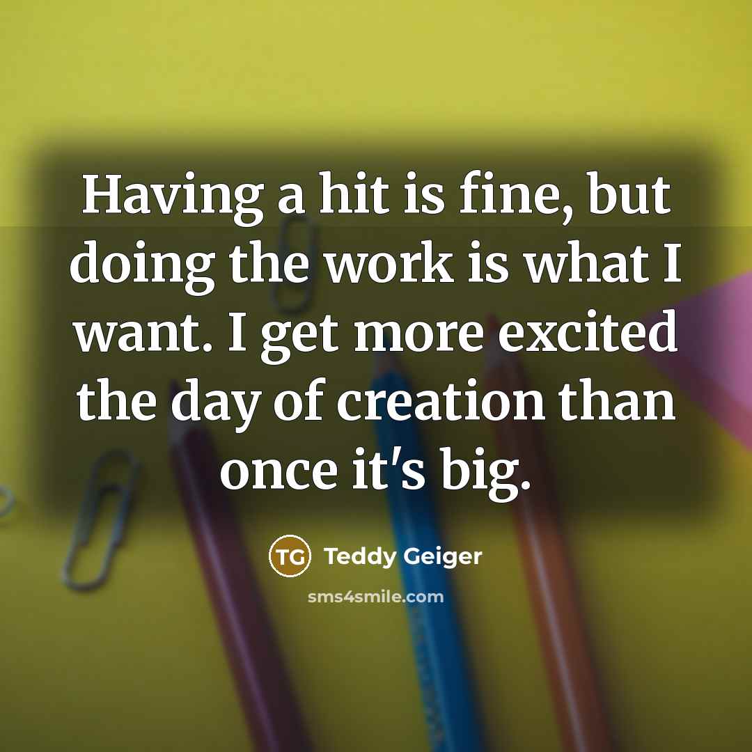 “Having a hit is fine, but doing the work is what I want. I get more excited the day of creation than once it's big.” quote by Teddy Geiger