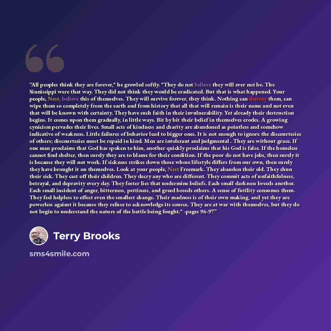 “All peoples think they are forever," he growled softly. "They do not believe they will ever not be. The Sinnissippi were that way. They did not think they would be eradicated. But that is what happened. Your people, Nest, believe this of themselves. They will survive forever, they think. Nothing…” quote by Terry Brooks