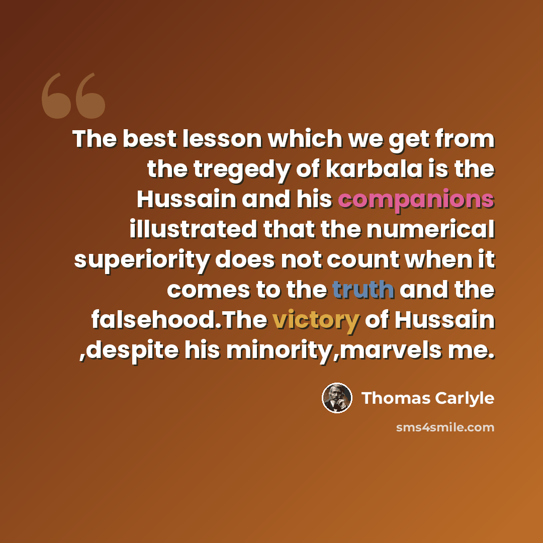 “The best lesson which we get from the tregedy of karbala is the Hussain and his companions illustrated that the numerical superiority does not count when it comes to the truth and the falsehood.The victory of Hussain ,despite his minority,marvels me.” quote by Thomas Carlyle