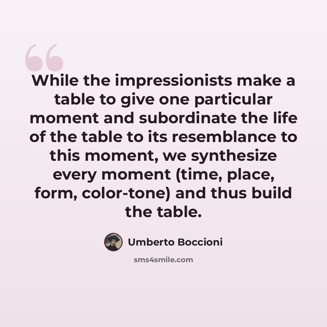 “While the impressionists make a table to give one particular moment and subordinate the life of the table to its resemblance to this moment, we synthesize every moment (time, place, form, color-tone) and thus build the table.” quote by Umberto Boccioni