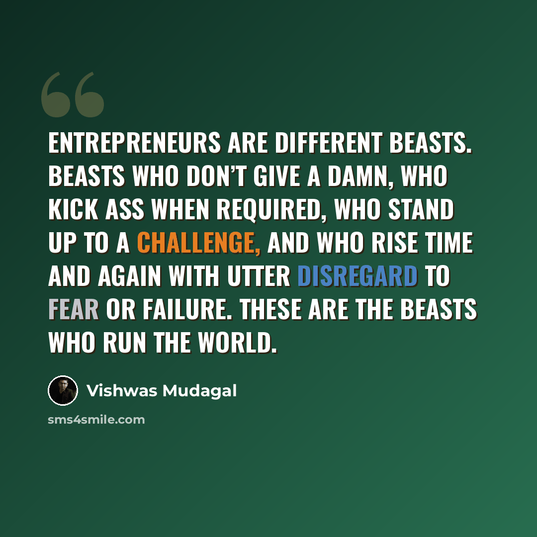 “Entrepreneurs are different beasts. Beasts who don’t give a damn, who kick ass when required, who stand up to a challenge, and who rise time and again with utter disregard to fear or failure. These are the beasts who run the world.” quote by Vishwas Mudagal