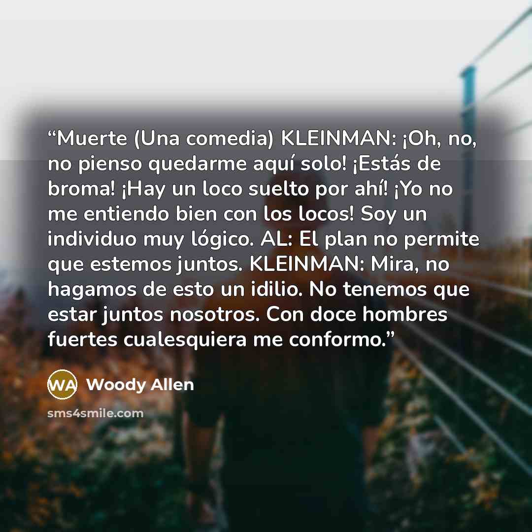 “Muerte (Una comedia) KLEINMAN: ¡Oh, no, no pienso quedarme aquí solo! ¡Estás de broma! ¡Hay un loco suelto por ahí! ¡Yo no me entiendo bien con los locos! Soy un individuo muy lógico. AL: El plan no permite que estemos juntos. KLEINMAN: Mira, no hagamos de esto un idilio. No tenemos que estar…” quote by Woody Allen