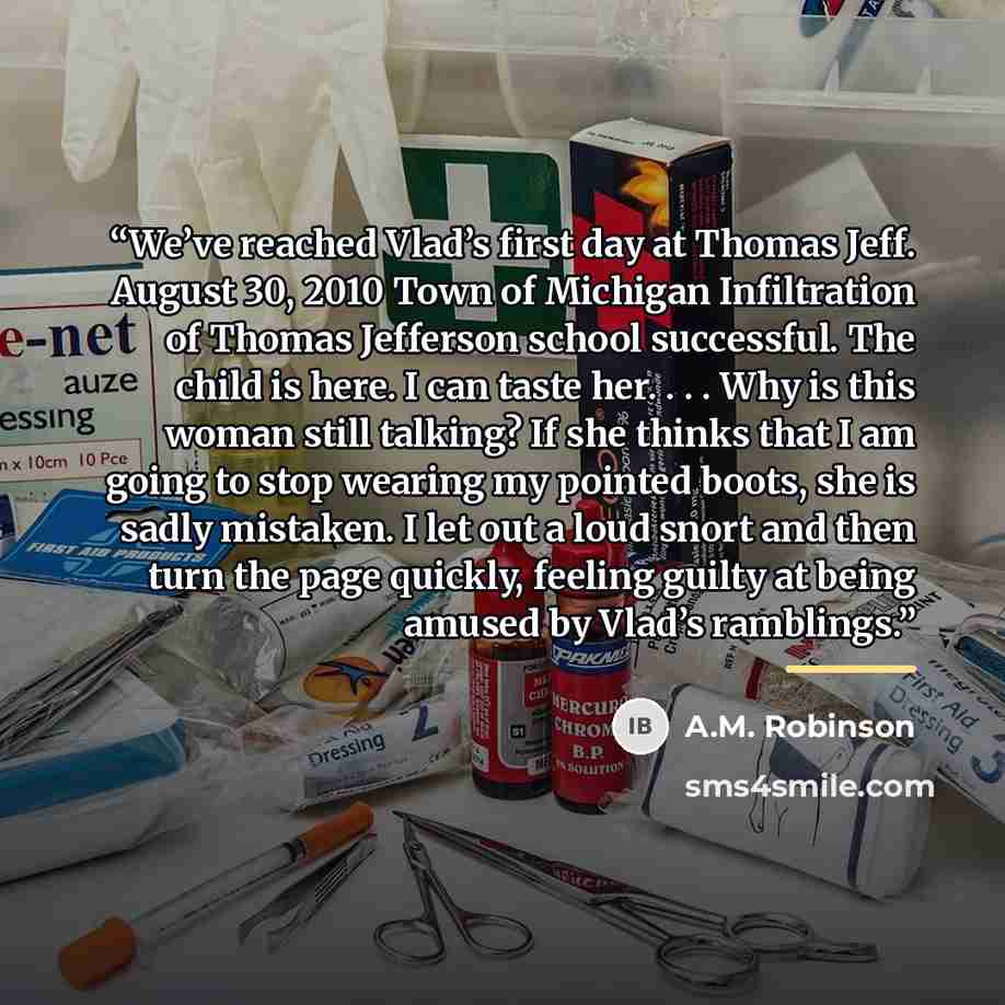 “We’ve reached Vlad’s first day at Thomas Jeff. August 30, 2010 Town of Michigan Infiltration of Thomas Jefferson school successful. The child is here. I can taste her. . . . Why is this woman still talking? If she thinks that I am going to stop wearing my pointed boots, she is sadly mistaken. I…” quote by A.M. Robinson