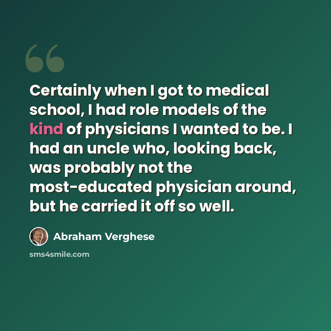 “Certainly when I got to medical school, I had role models of the kind of physicians I wanted to be. I had an uncle who, looking back, was probably not the most-educated physician around, but he carried it off so well.” quote by Abraham Verghese