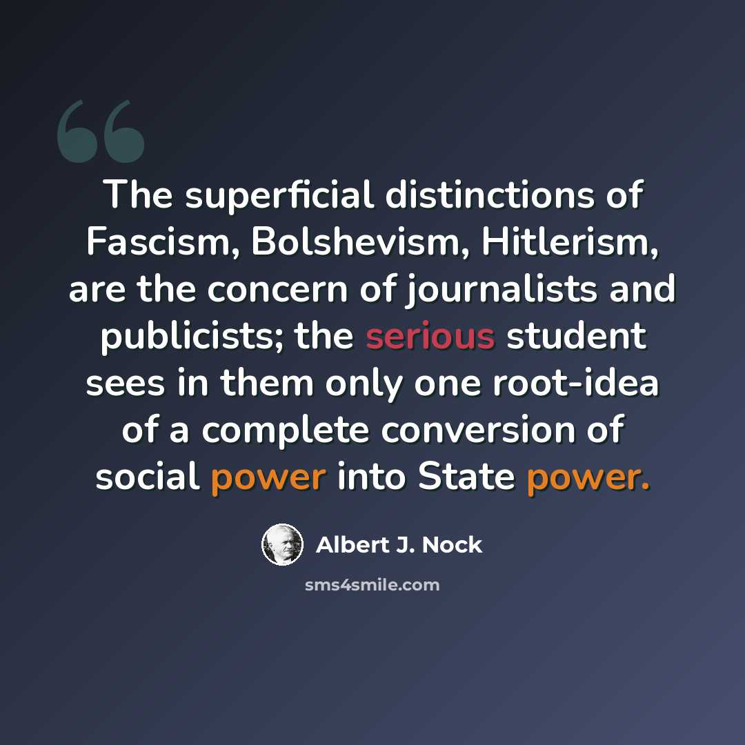 “The superficial distinctions of Fascism, Bolshevism, Hitlerism, are the concern of journalists and publicists; the serious student sees in them only one root-idea of a complete conversion of social power into State power.” quote by Albert J. Nock
