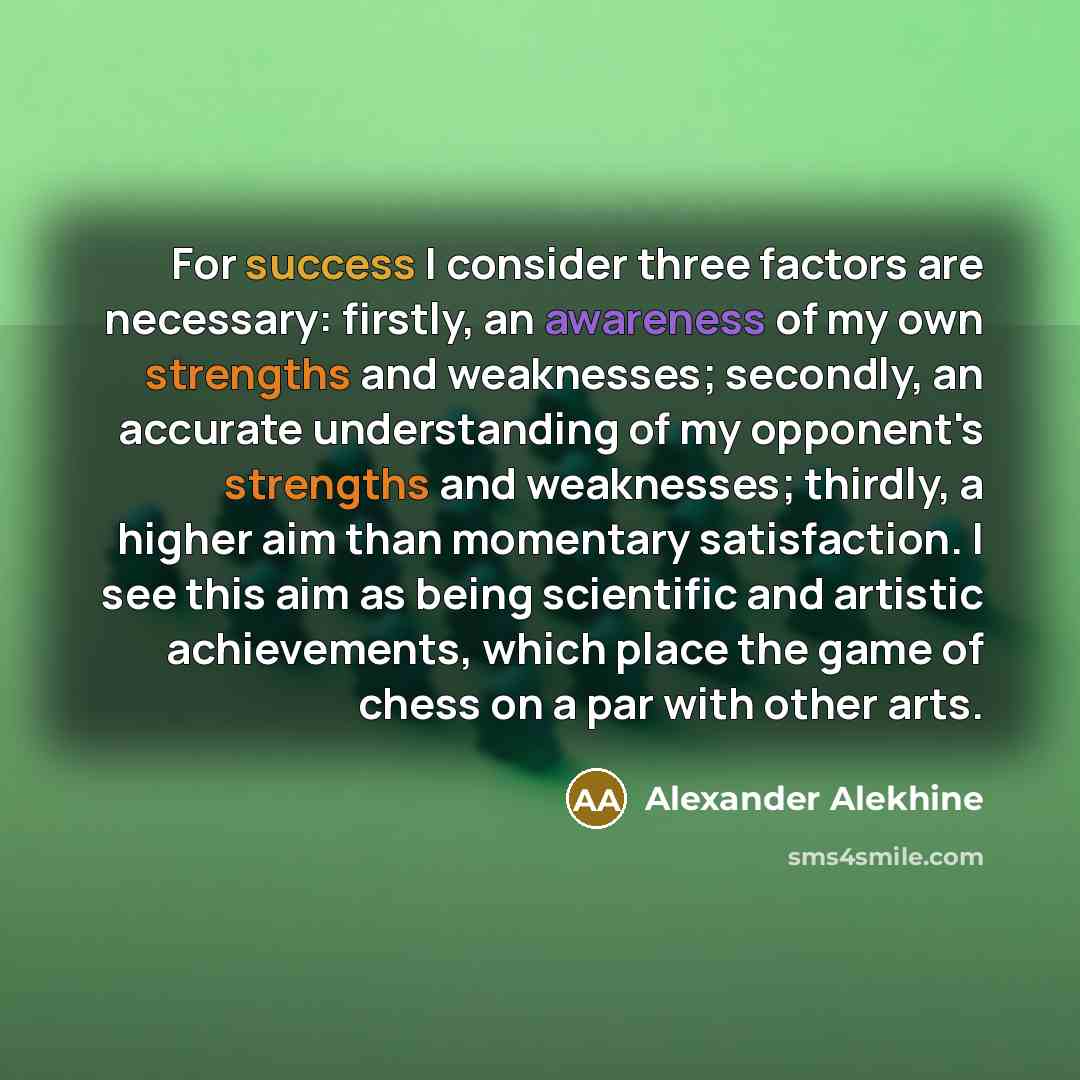 “For success I consider three factors are necessary: firstly, an awareness of my own strengths and weaknesses; secondly, an accurate understanding of my opponent's strengths and weaknesses; thirdly, a higher aim than momentary satisfaction. I see this aim as being scientific and artistic…” quote by Alexander Alekhine