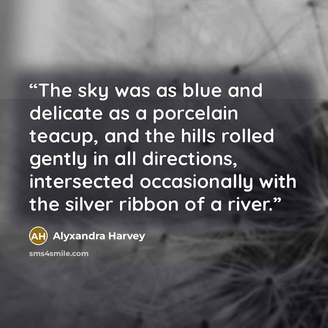 “The sky was as blue and delicate as a porcelain teacup, and the hills rolled gently in all directions, intersected occasionally with the silver ribbon of a river.” quote by Alyxandra Harvey