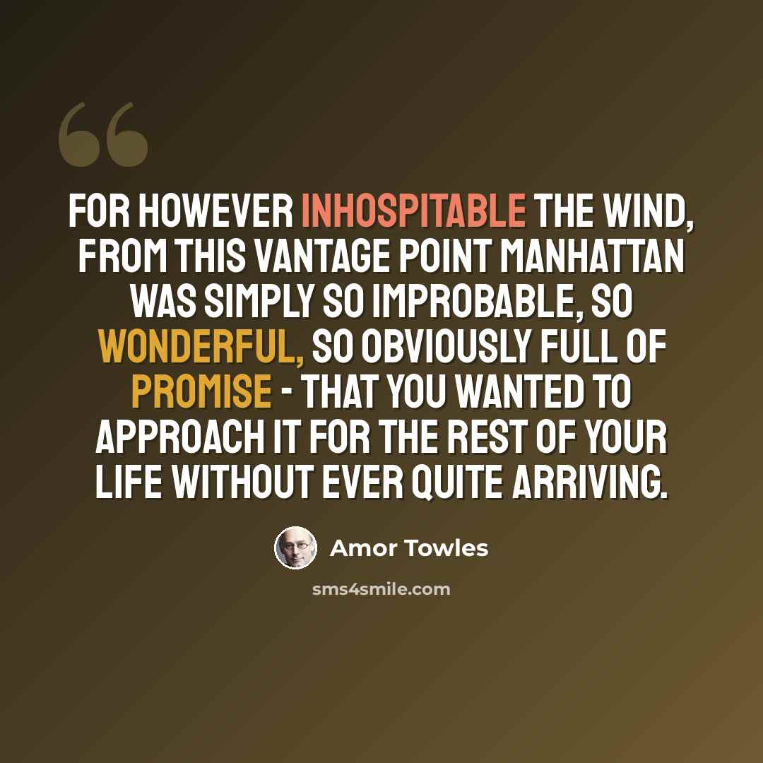“For however inhospitable the wind, from this vantage point Manhattan was simply so improbable, so wonderful, so obviously full of promise - that you wanted to approach it for the rest of your life without ever quite arriving.” quote by Amor Towles