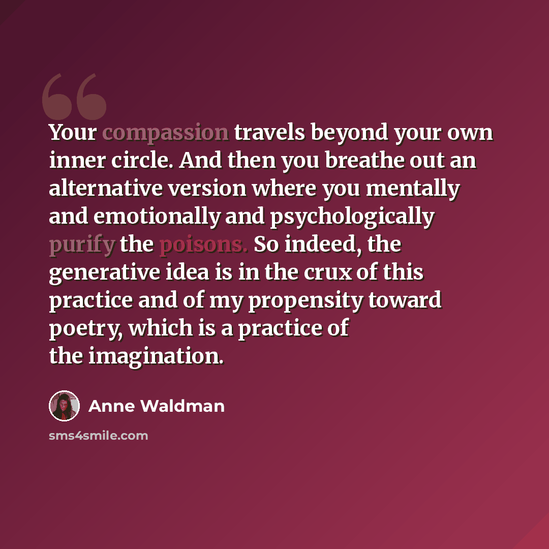 “Your compassion travels beyond your own inner circle. And then you breathe out an alternative version where you mentally and emotionally and psychologically purify the poisons. So indeed, the generative idea is in the crux of this practice and of my propensity toward poetry, which is a practice of…” quote by Anne Waldman