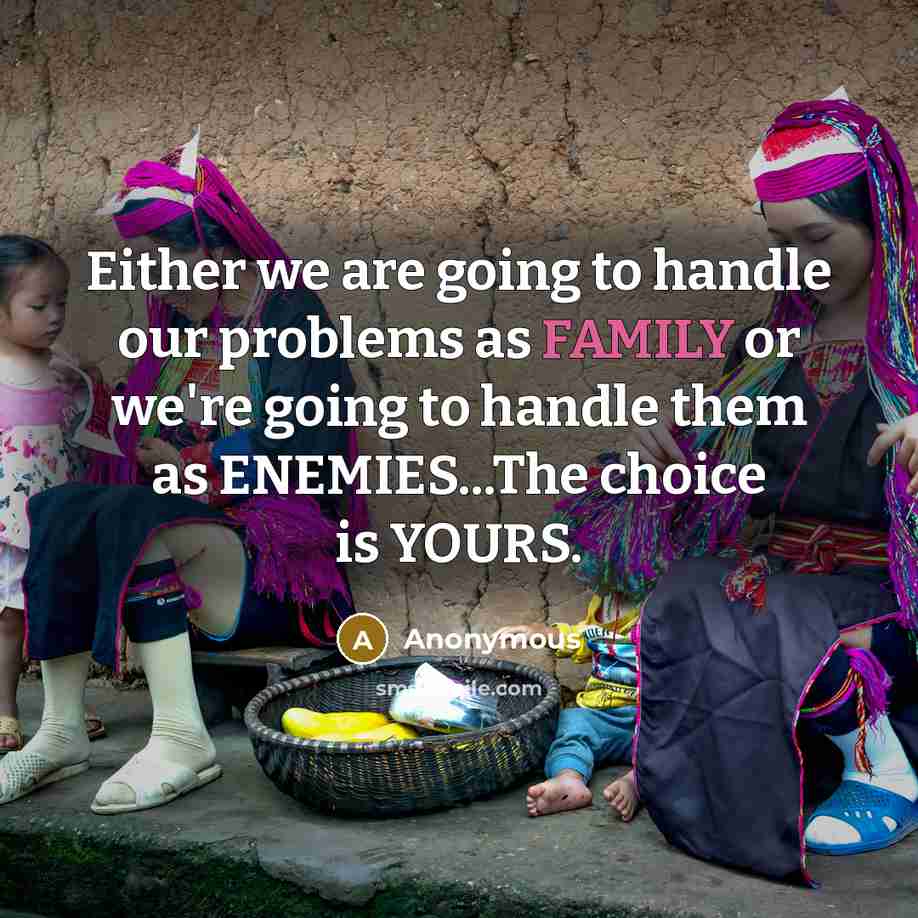 “Either we are going to handle our problems as FAMILY or we're going to handle them as ENEMIES...The choice is YOURS.” quote by Anonymous