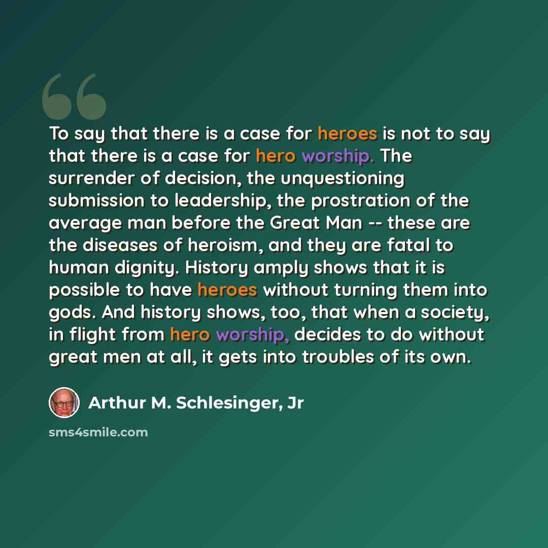“To say that there is a case for heroes is not to say that there is a case for hero worship. The surrender of decision, the unquestioning submission to leadership, the prostration of the average man before the Great Man -- these are the diseases of heroism, and they are fatal to human dignity…” quote by Arthur M. Schlesinger, Jr