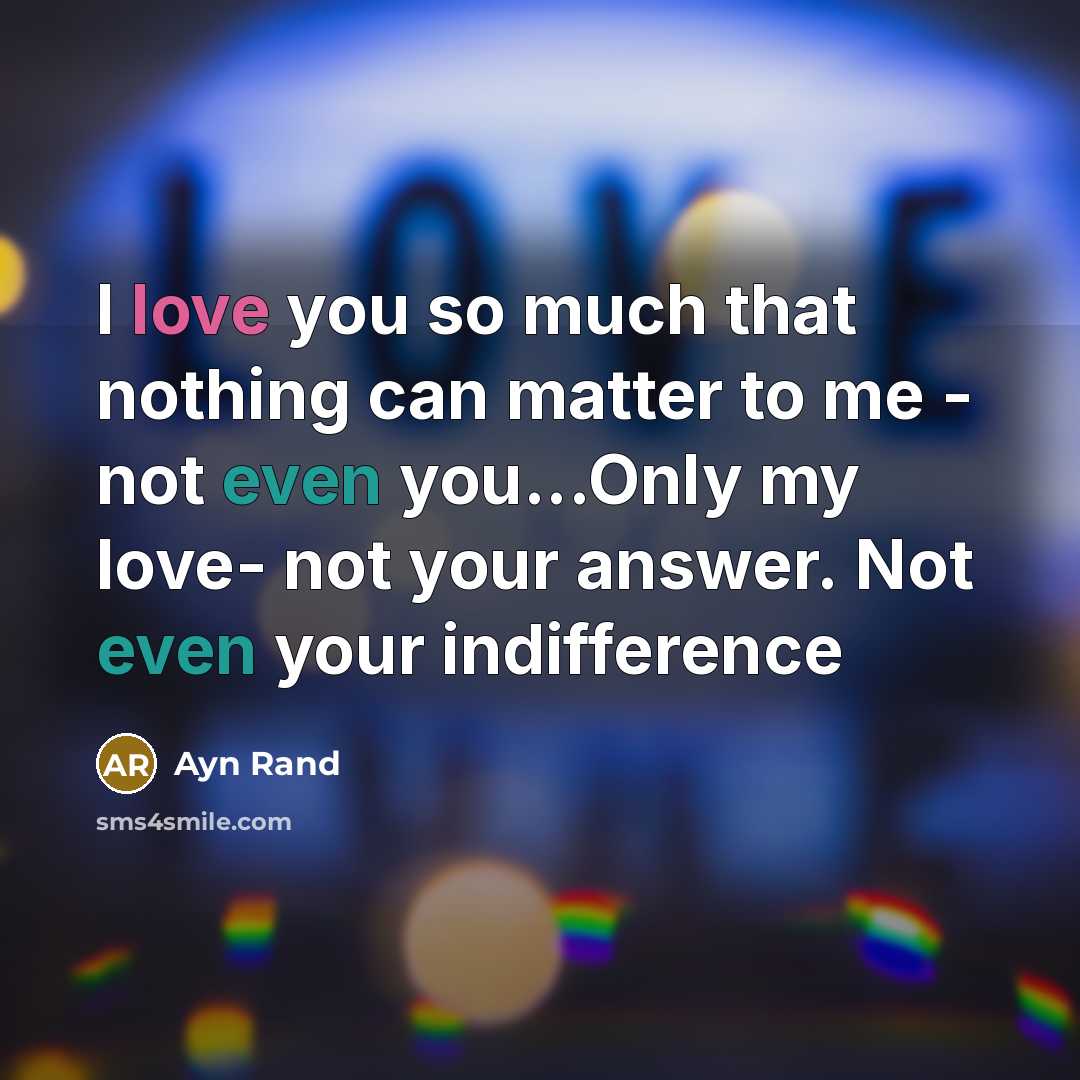 “I love you so much that nothing can matter to me - not even you...Only my love- not your answer. Not even your indifference” quote by Ayn Rand