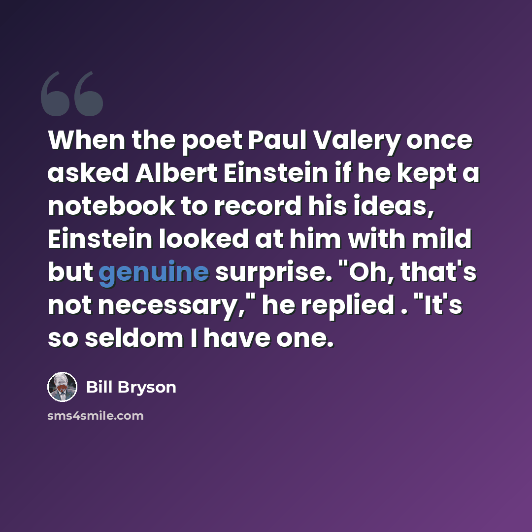 “When the poet Paul Valery once asked Albert Einstein if he kept a notebook to record his ideas, Einstein looked at him with mild but genuine surprise. "Oh, that's not necessary," he replied . "It's so seldom I have one.” quote by Bill Bryson