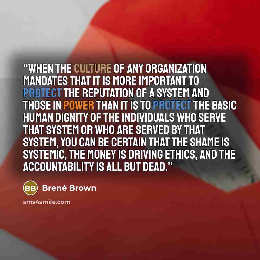 “When the culture of any organization mandates that it is more important to protect the reputation of a system and those in power than it is to protect the basic human dignity of the individuals who serve that system or who are served by that system, you can be certain that the shame is systemic…” quote by Brené Brown