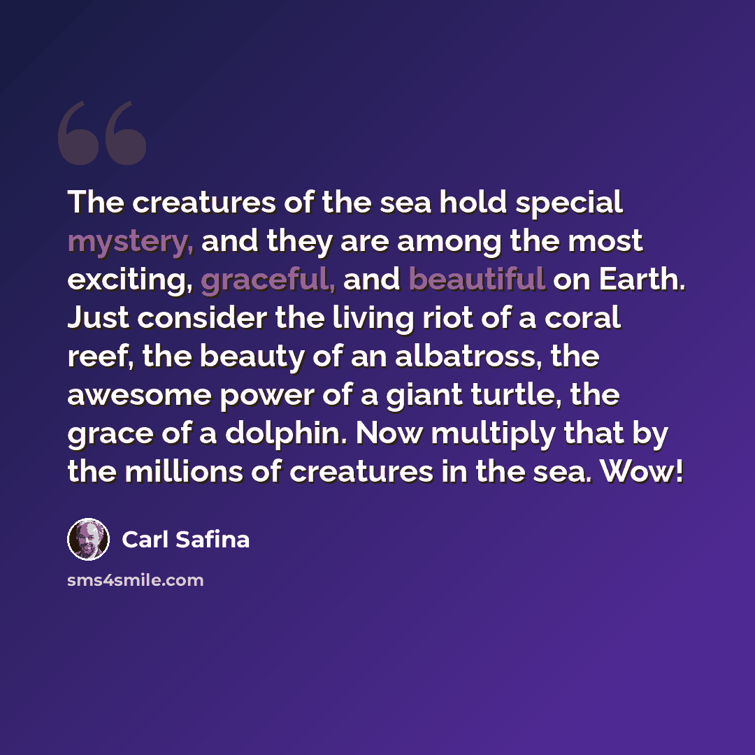 “The creatures of the sea hold special mystery, and they are among the most exciting, graceful, and beautiful on Earth. Just consider the living riot of a coral reef, the beauty of an albatross, the awesome power of a giant turtle, the grace of a dolphin. Now multiply that by the millions of…” quote by Carl Safina