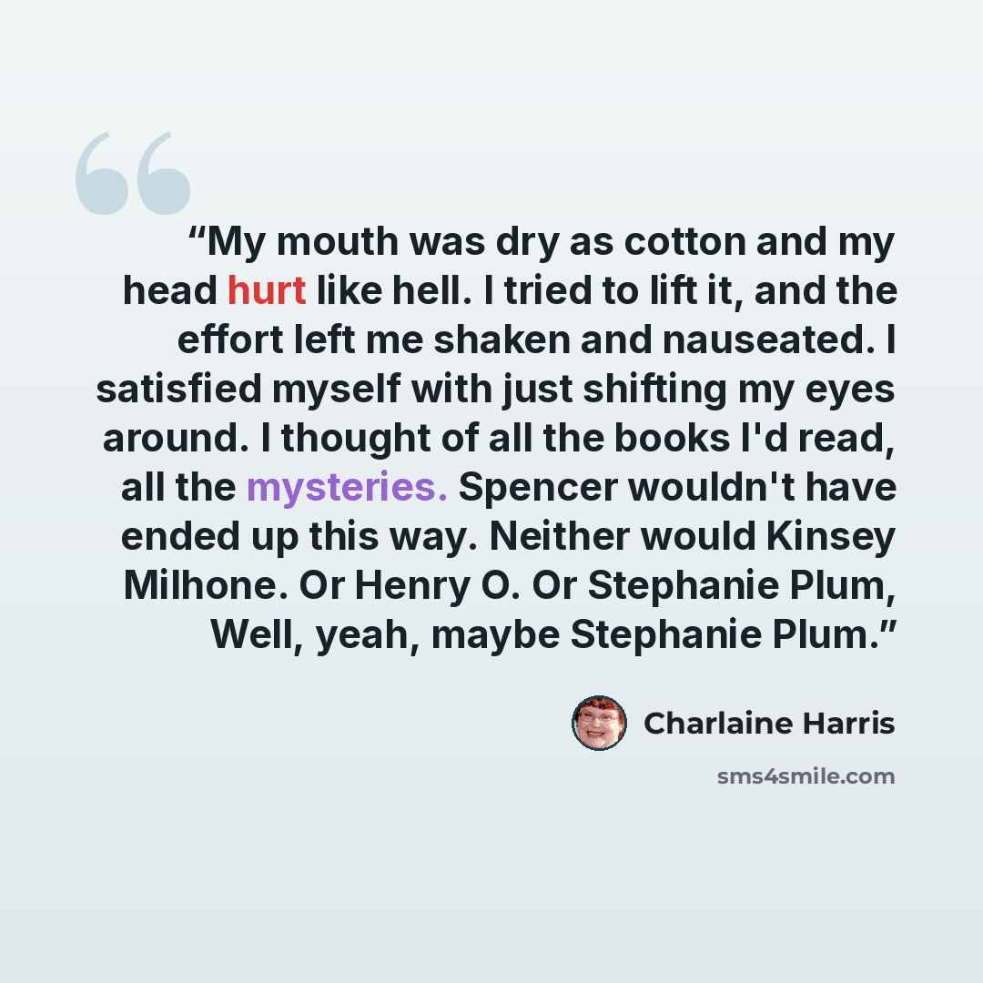 “My mouth was dry as cotton and my head hurt like hell. I tried to lift it, and the effort left me shaken and nauseated. I satisfied myself with just shifting my eyes around. I thought of all the books I'd read, all the mysteries. Spencer wouldn't have ended up this way. Neither would Kinsey…” quote by Charlaine Harris