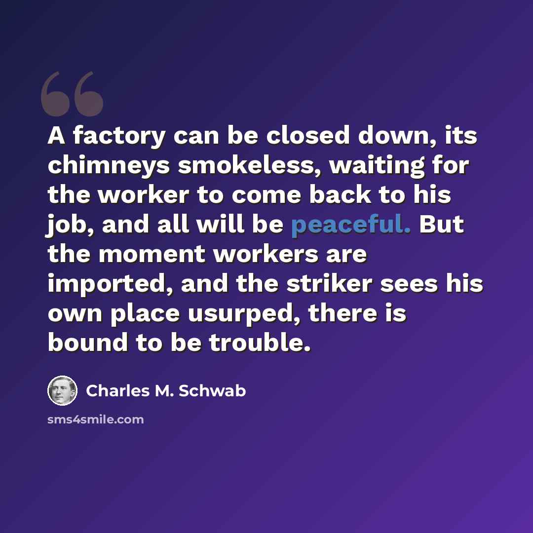 “A factory can be closed down, its chimneys smokeless, waiting for the worker to come back to his job, and all will be peaceful. But the moment workers are imported, and the striker sees his own place usurped, there is bound to be trouble.” quote by Charles M. Schwab