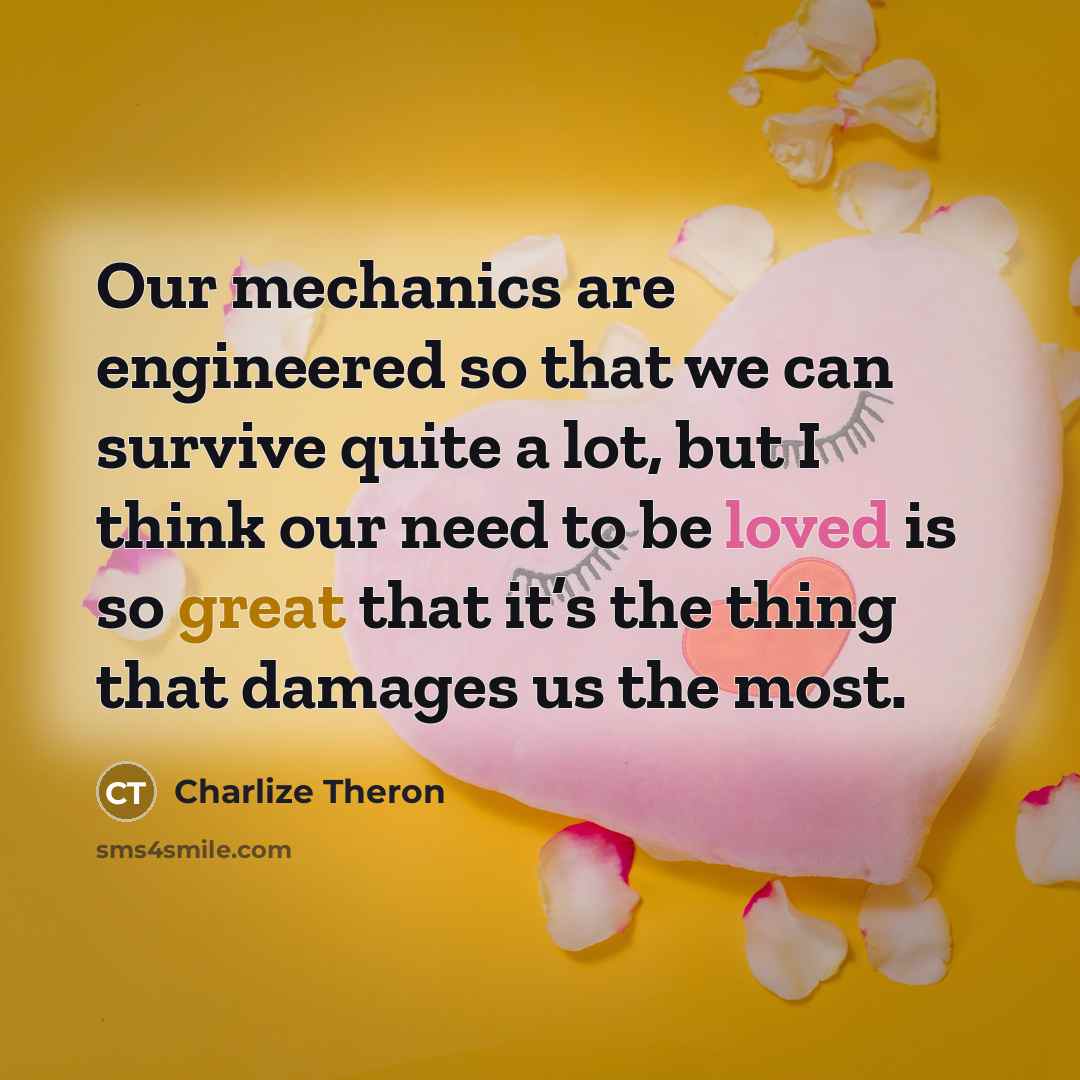 “Our mechanics are engineered so that we can survive quite a lot, but I think our need to be loved is so great that it’s the thing that damages us the most.” quote by Charlize Theron