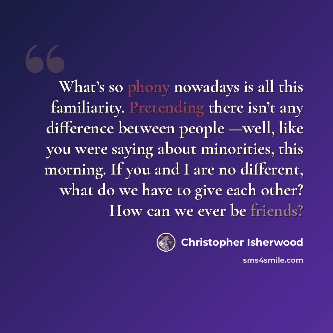 “What’s so phony nowadays is all this familiarity. Pretending there isn’t any difference between people —well, like you were saying about minorities, this morning. If you and I are no different, what do we have to give each other? How can we ever be friends?” quote by Christopher Isherwood