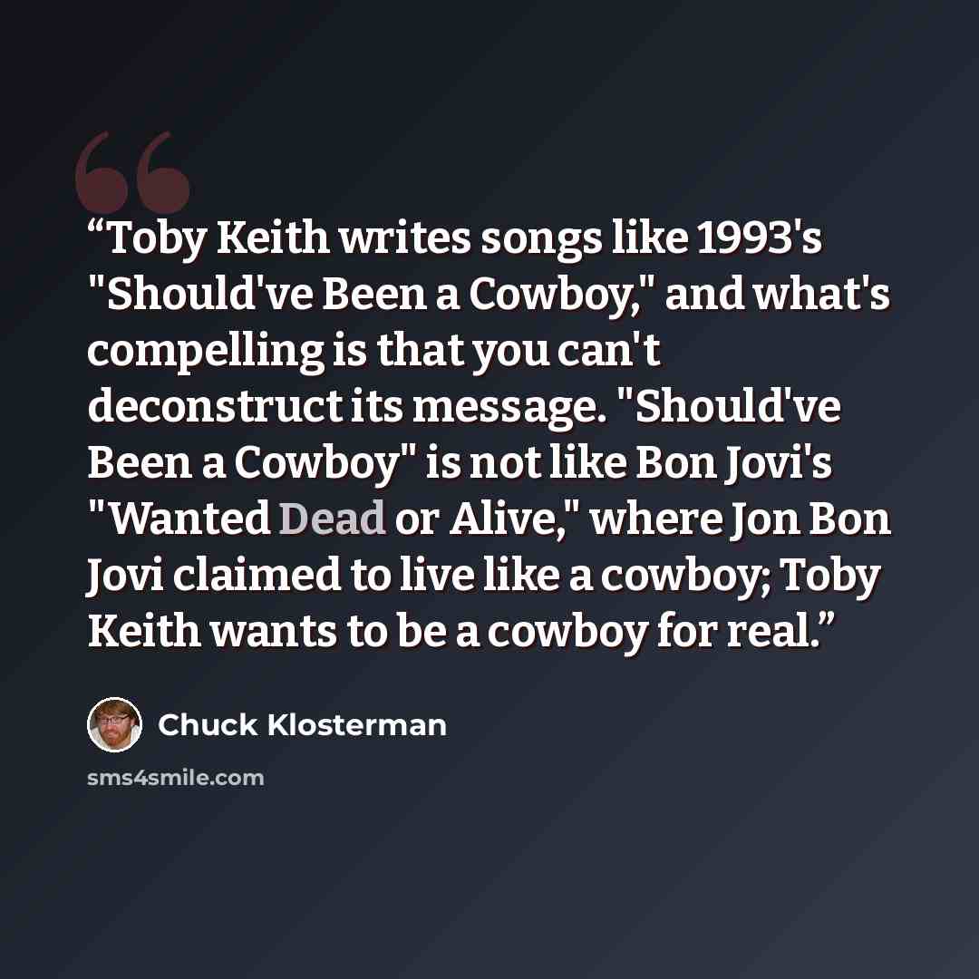 “Toby Keith writes songs like 1993's "Should've Been a Cowboy," and what's compelling is that you can't deconstruct its message. "Should've Been a Cowboy" is not like Bon Jovi's "Wanted Dead or Alive," where Jon Bon Jovi claimed to live like a cowboy; Toby Keith wants to be a cowboy for real.” quote by Chuck Klosterman