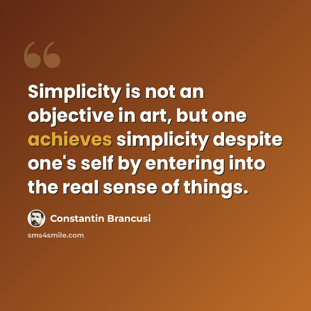 “Simplicity is not an objective in art, but one achieves simplicity despite one's self by entering into the real sense of things.” quote by Constantin Brancusi