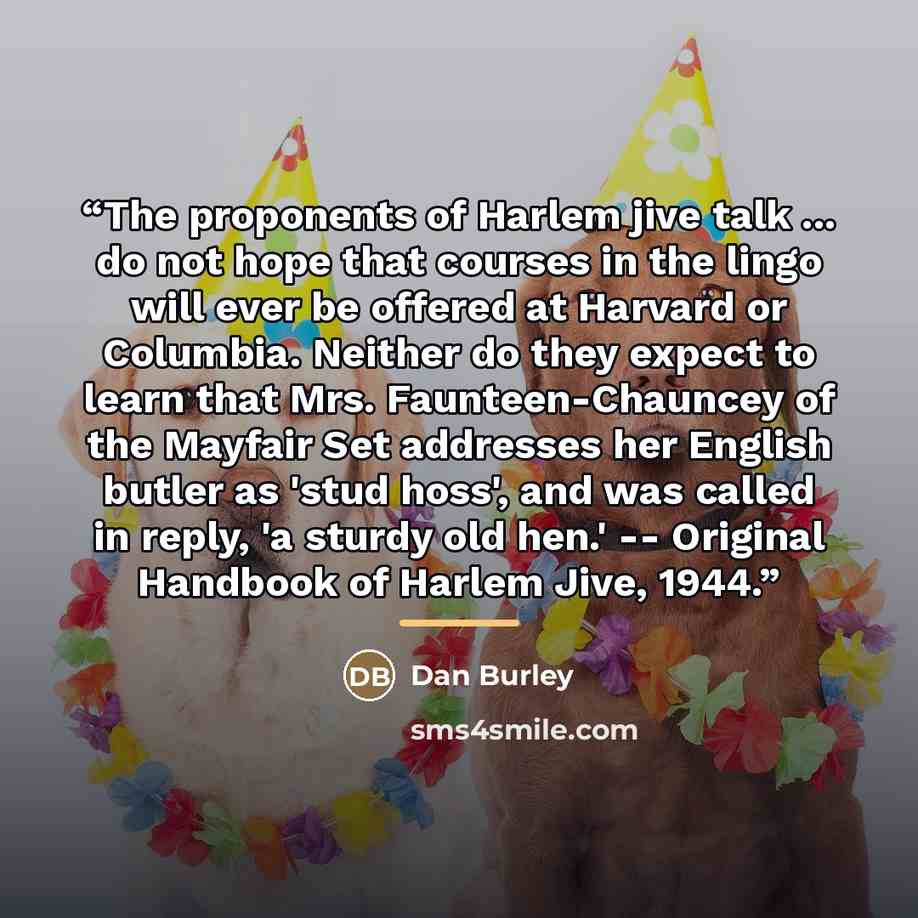 “The proponents of Harlem jive talk ... do not hope that courses in the lingo will ever be offered at Harvard or Columbia. Neither do they expect to learn that Mrs. Faunteen-Chauncey of the Mayfair Set addresses her English butler as 'stud hoss', and was called in reply, 'a sturdy old hen.'…” quote by Dan Burley