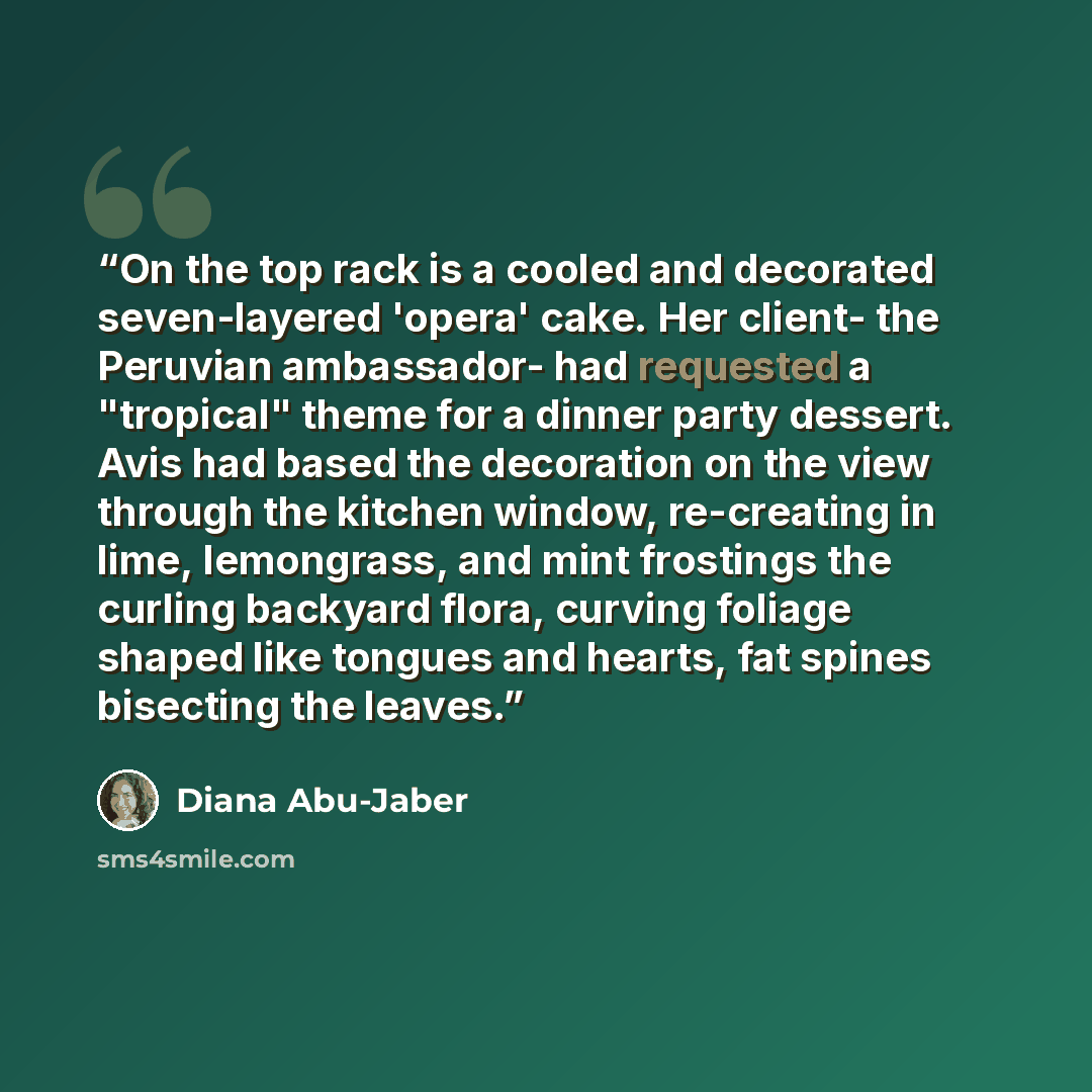 “On the top rack is a cooled and decorated seven-layered 'opera' cake. Her client- the Peruvian ambassador- had requested a "tropical" theme for a dinner party dessert. Avis had based the decoration on the view through the kitchen window, re-creating in lime, lemongrass, and mint frostings the…” quote by Diana Abu-Jaber