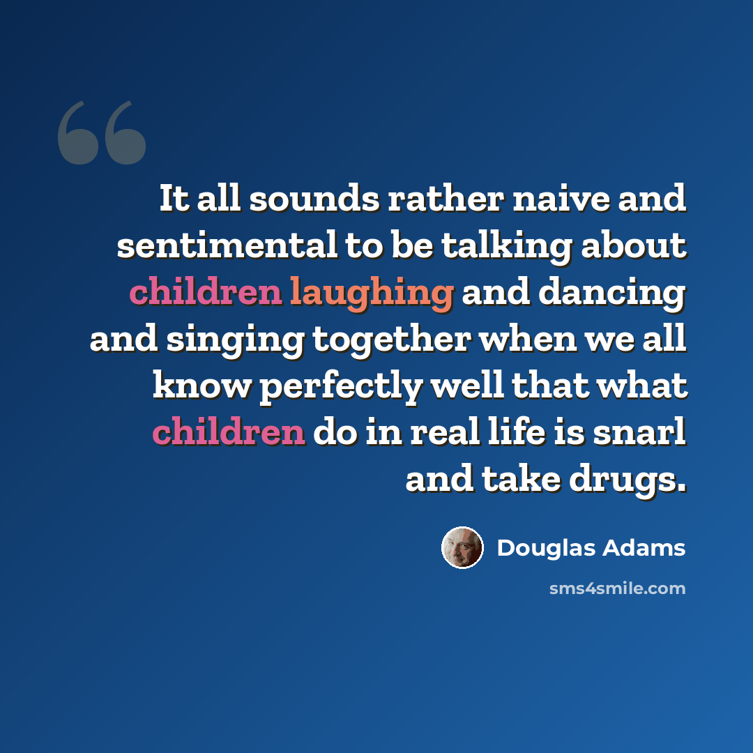 “It all sounds rather naive and sentimental to be talking about children laughing and dancing and singing together when we all know perfectly well that what children do in real life is snarl and take drugs.” quote by Douglas Adams