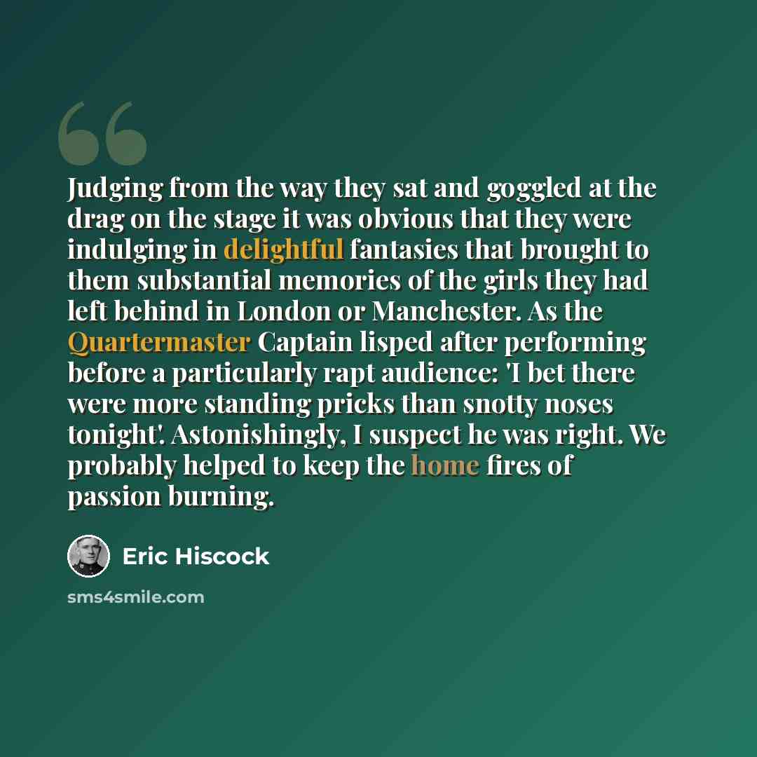 “Judging from the way they sat and goggled at the drag on the stage it was obvious that they were indulging in delightful fantasies that brought to them substantial memories of the girls they had left behind in London or Manchester. As the Quartermaster Captain lisped after performing before a…” quote by Eric Hiscock