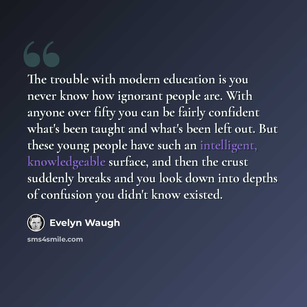 “The trouble with modern education is you never know how ignorant people are. With anyone over fifty you can be fairly confident what's been taught and what's been left out. But these young people have such an intelligent, knowledgeable surface, and then the crust suddenly breaks and you look down…” quote by Evelyn Waugh