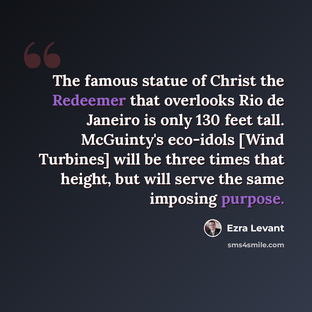 “The famous statue of Christ the Redeemer that overlooks Rio de Janeiro is only 130 feet tall. McGuinty's eco-idols [Wind Turbines] will be three times that height, but will serve the same imposing purpose.” quote by Ezra Levant