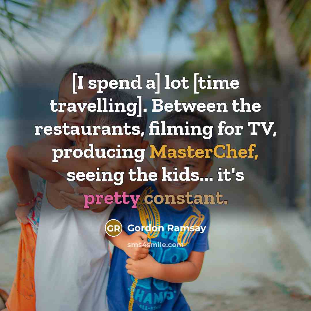“[I spend a] lot [time travelling]. Between the restaurants, filming for TV, producing MasterChef, seeing the kids... it's pretty constant.” quote by Gordon Ramsay