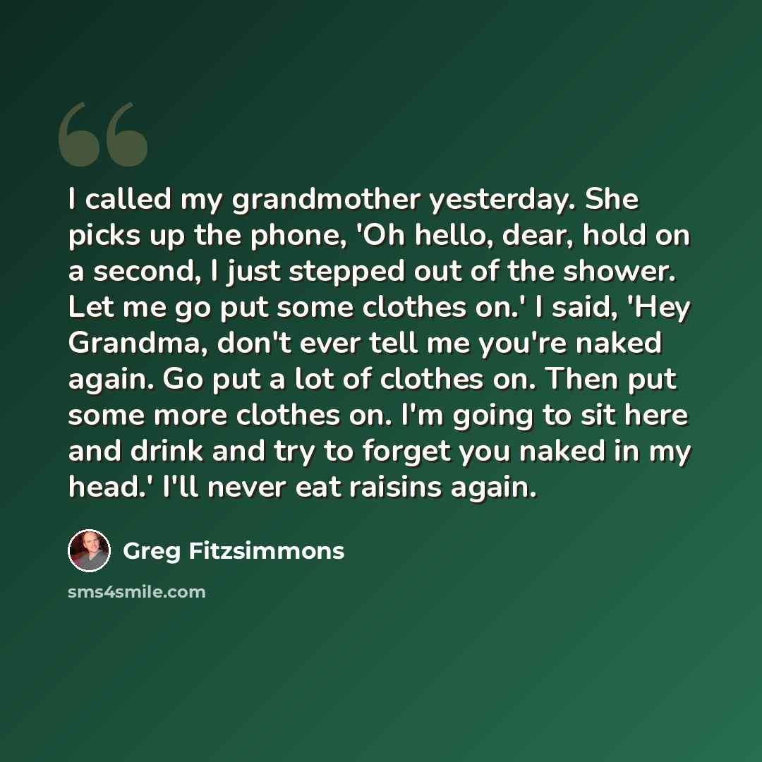 “I called my grandmother yesterday. She picks up the phone, 'Oh hello, dear, hold on a second, I just stepped out of the shower. Let me go put some clothes on.' I said, 'Hey Grandma, don't ever tell me you're naked again. Go put a lot of clothes on. Then put some more clothes on. I'm going to sit…” quote by Greg Fitzsimmons