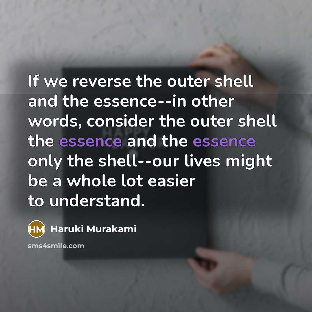 “If we reverse the outer shell and the essence--in other words, consider the outer shell the essence and the essence only the shell--our lives might be a whole lot easier to understand.” quote by Haruki Murakami