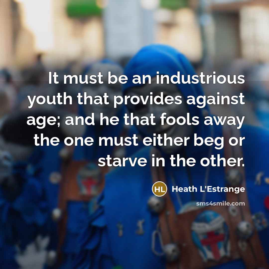 “It must be an industrious youth that provides against age; and he that fools away the one must either beg or starve in the other.” quote by Heath L'Estrange