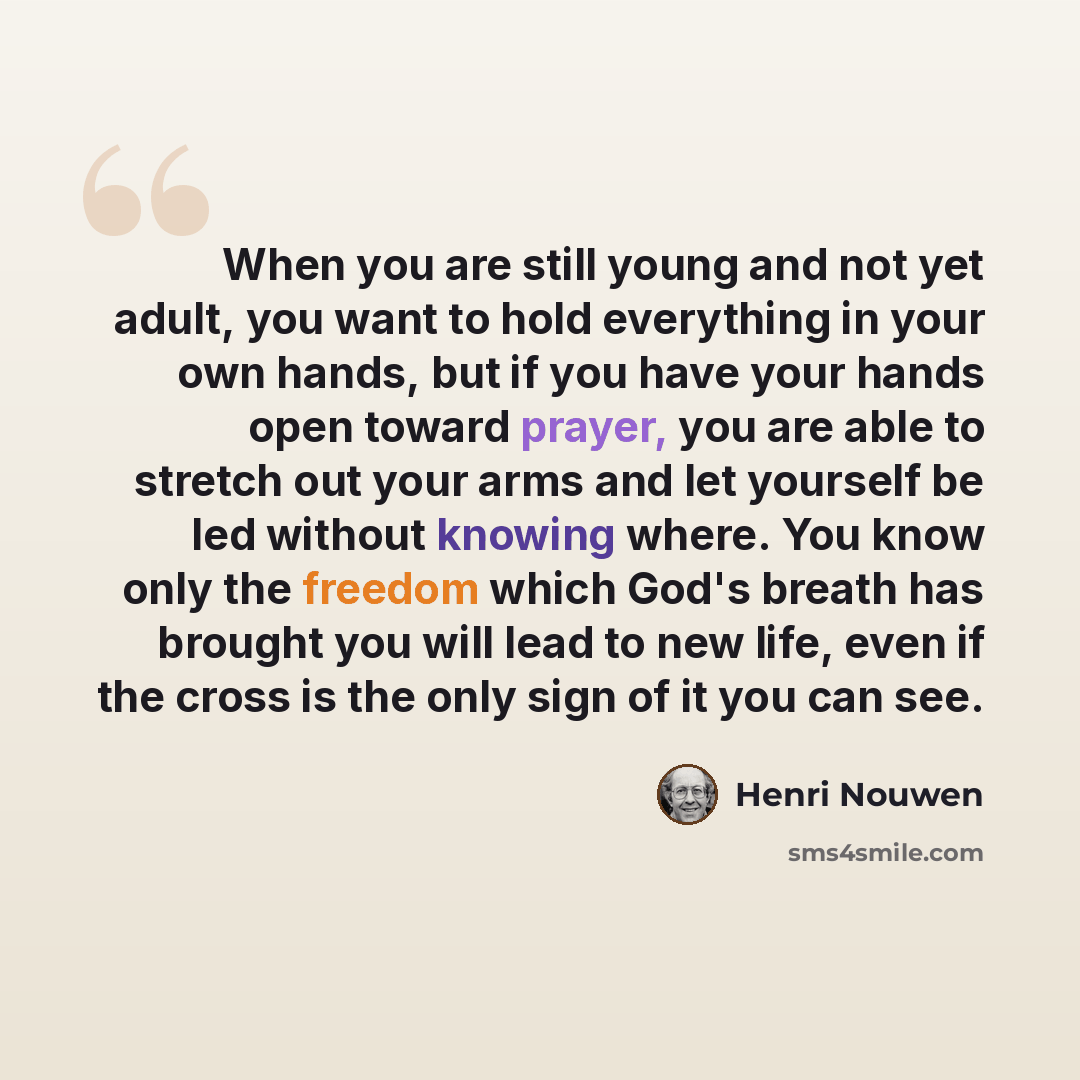 “When you are still young and not yet adult, you want to hold everything in your own hands, but if you have your hands open toward prayer, you are able to stretch out your arms and let yourself be led without knowing where. You know only the freedom which God's breath has brought you will lead to…” quote by Henri Nouwen