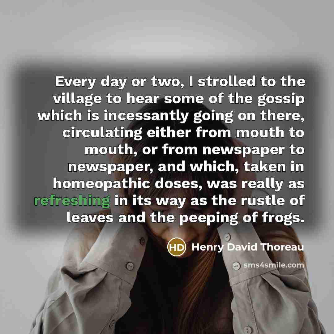 “Every day or two, I strolled to the village to hear some of the gossip which is incessantly going on there, circulating either from mouth to mouth, or from newspaper to newspaper, and which, taken in homeopathic doses, was really as refreshing in its way as the rustle of leaves and the peeping of…” quote by Henry David Thoreau