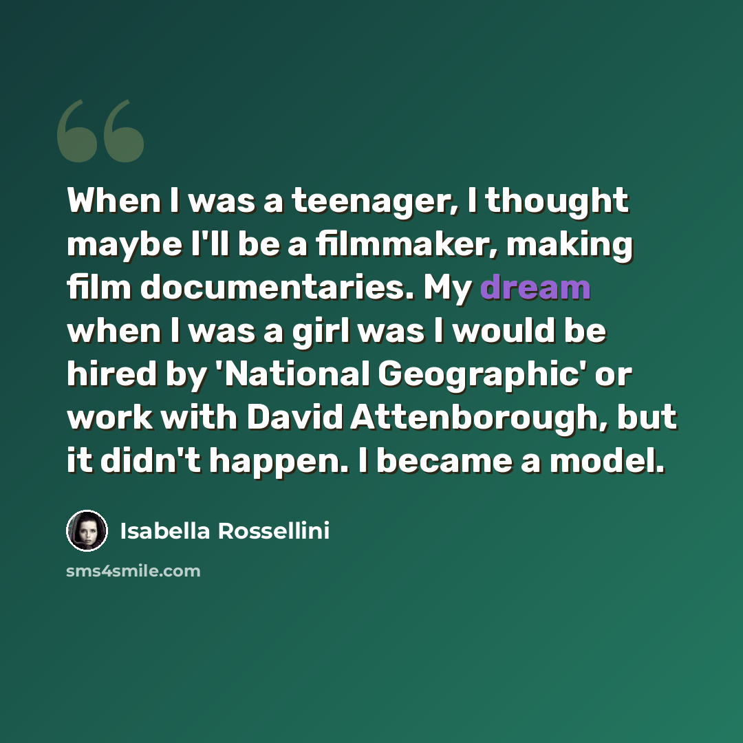 “When I was a teenager, I thought maybe I'll be a filmmaker, making film documentaries. My dream when I was a girl was I would be hired by 'National Geographic' or work with David Attenborough, but it didn't happen. I became a model.” quote by Isabella Rossellini