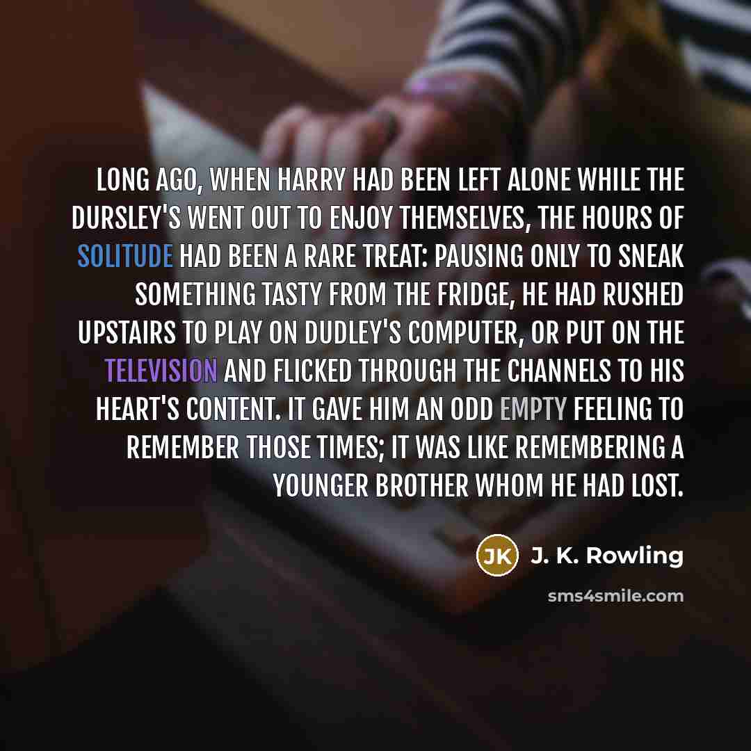 “Long ago, when Harry had been left alone while the Dursley's went out to enjoy themselves, the hours of solitude had been a rare treat: Pausing only to sneak something tasty from the fridge, he had rushed upstairs to play on Dudley's computer, or put on the television and flicked through the…” quote by J. K. Rowling